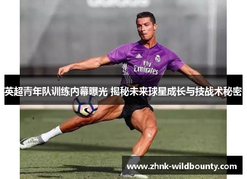 英超青年队训练内幕曝光 揭秘未来球星成长与技战术秘密