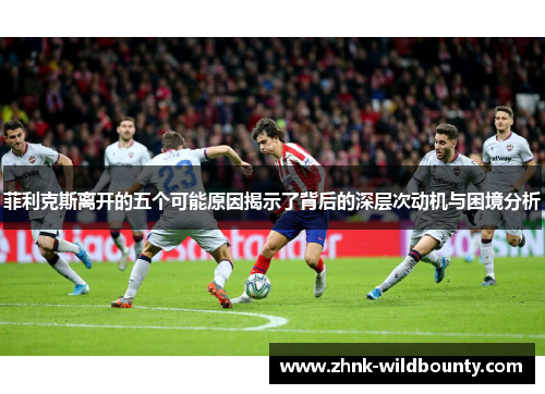 菲利克斯离开的五个可能原因揭示了背后的深层次动机与困境分析