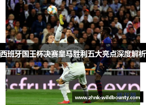 西班牙国王杯决赛皇马胜利五大亮点深度解析 西班牙国王杯决赛皇马胜利五大亮点深度解析