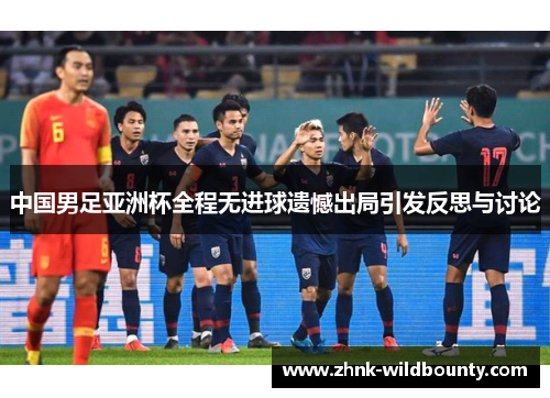 中国男足亚洲杯全程无进球遗憾出局引发反思与讨论 中国男足亚洲杯全程无进球遗憾出局引发反思与讨论