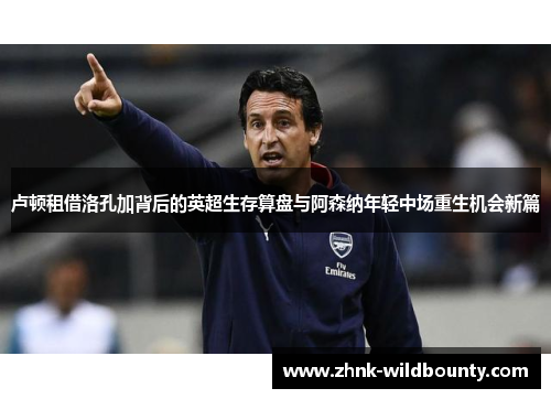 卢顿租借洛孔加背后的英超生存算盘与阿森纳年轻中场重生机会新篇