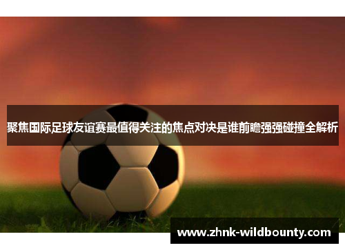 聚焦国际足球友谊赛最值得关注的焦点对决是谁前瞻强强碰撞全解析 聚焦国际足球友谊赛最值得关注的焦点对决是谁前瞻强强碰撞全解析