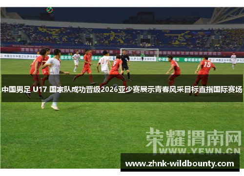 中国男足 U17 国家队成功晋级2026亚少赛展示青春风采目标直指国际赛场 中国男足 U17 国家队成功晋级2026亚少赛展示青春风采目标直指国际赛场