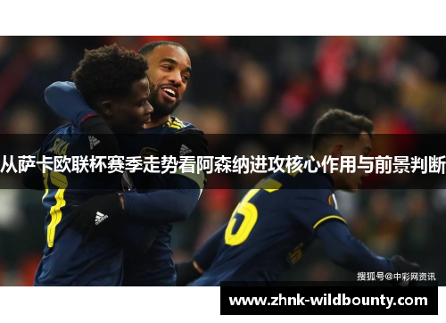 从萨卡欧联杯赛季走势看阿森纳进攻核心作用与前景判断 从萨卡欧联杯赛季走势看阿森纳进攻核心作用与前景判断
