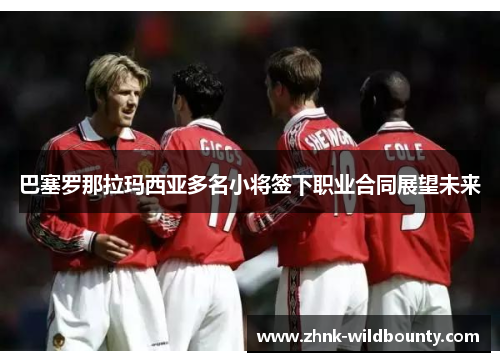 巴塞罗那拉玛西亚多名小将签下职业合同展望未来 巴塞罗那拉玛西亚多名小将签下职业合同展望未来