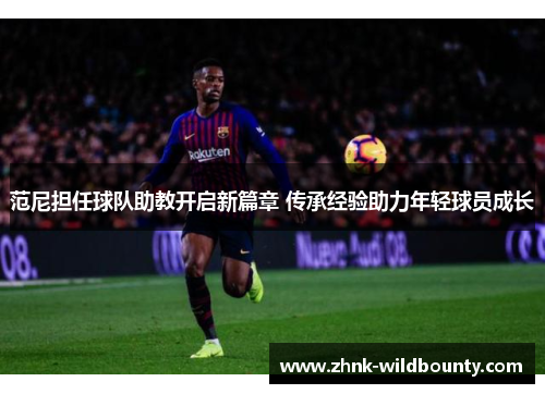 范尼担任球队助教开启新篇章 传承经验助力年轻球员成长 范尼担任球队助教开启新篇章 传承经验助力年轻球员成长