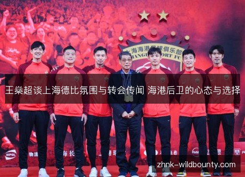 王燊超谈上海德比氛围与转会传闻 海港后卫的心态与选择 王燊超谈上海德比氛围与转会传闻 海港后卫的心态与选择